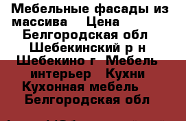 Мебельные фасады из массива  › Цена ­ 6 000 - Белгородская обл., Шебекинский р-н, Шебекино г. Мебель, интерьер » Кухни. Кухонная мебель   . Белгородская обл.